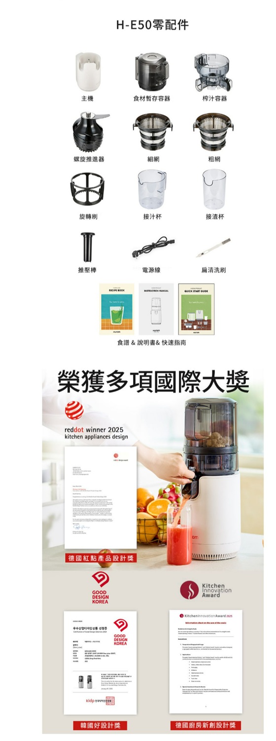 H-E50零配件主機食材暫存容器榨汁容器螺旋推進器細網粗網旋轉接汁杯接渣杯推壓棒電源線食譜&說明書&快速指南清洗刷  榮獲多項國際大獎reddot winner kitchen appliances design德國紅點產品設計獎GOODDESIGNKOREAGOODDESIGNKOREAKitchenInnovationKitcheninnovation Award 2025韓國好設計獎德國廚房新創設計獎
