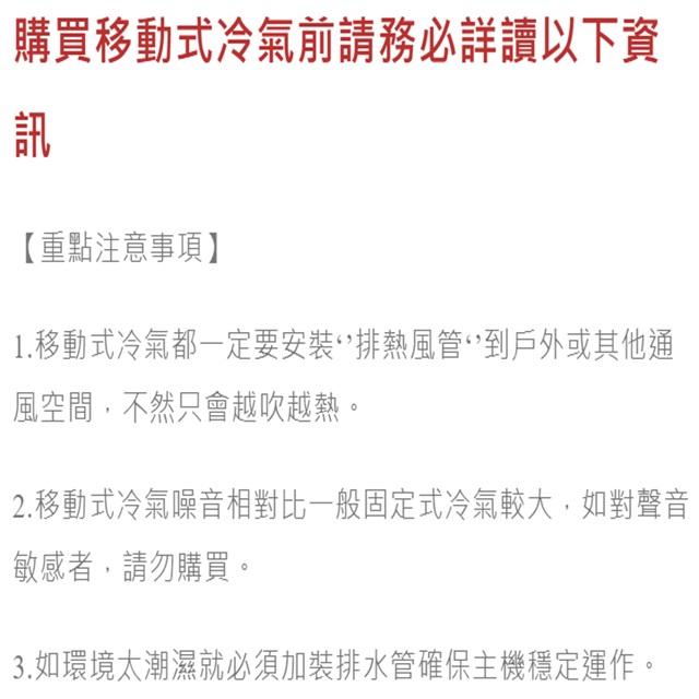 購買移動式冷氣前請務必詳讀以下資訊【重點注意事項】1.移動式冷氣都一定要安裝熱風管到戶外或其他通風空間,不然只會越吹越熱。2.移動式冷氣噪音相對比一般固定式冷氣較大,如對聲音敏感者,請勿購買。3.如環境太潮濕就必須加裝排水管確保主機穩定運作。