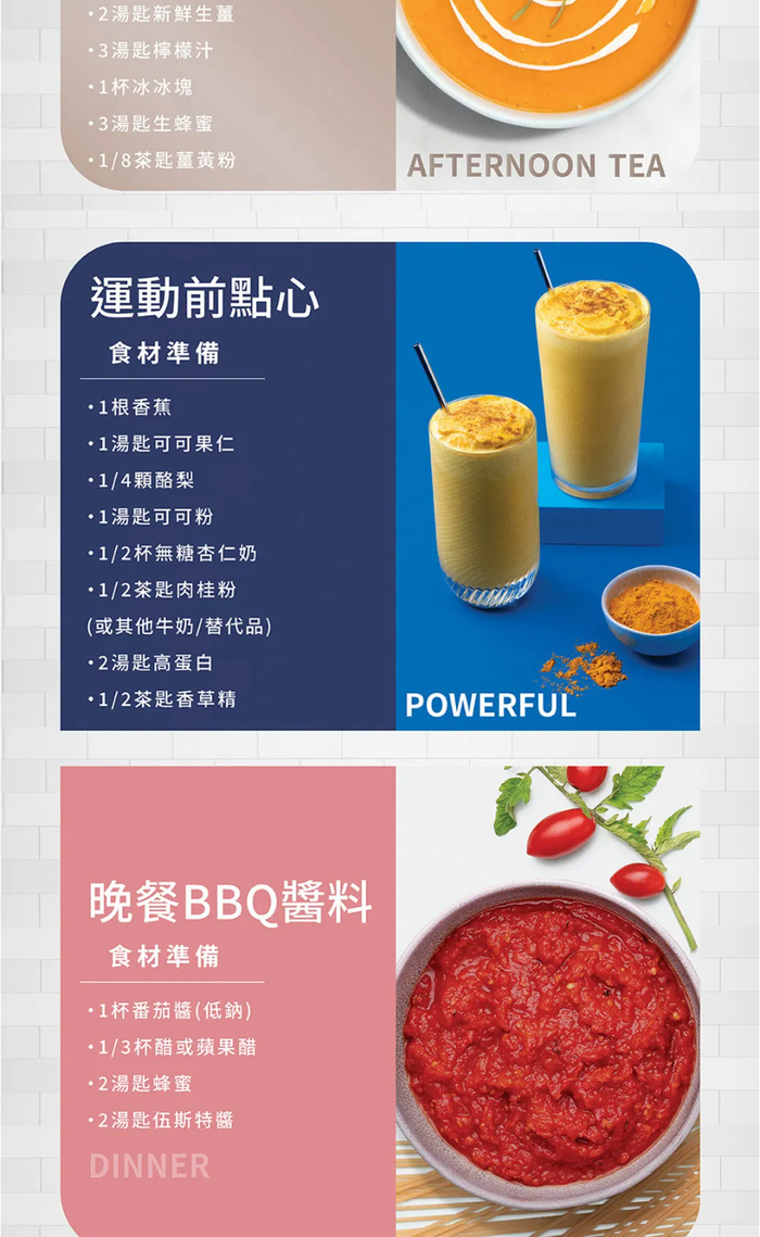 湯匙新鮮生薑 3湯匙檸檬汁杯冰冰塊3湯匙生蜂蜜/8茶匙薑黃粉AFTERNOON TEA運動前點心食材準備1根香蕉1湯匙可可果仁1/4顆酪梨1湯匙可可粉1/2杯無糖杏仁奶1/2茶匙肉桂粉(或其他牛奶/替代品)2湯匙高蛋白1/2茶匙香草精晚餐BBQ醬料食材準備1杯番茄醬(低鈉)1/3杯醋或蘋果醋2湯匙蜂蜜2湯匙伍斯特醬DINNERPOWERFUL