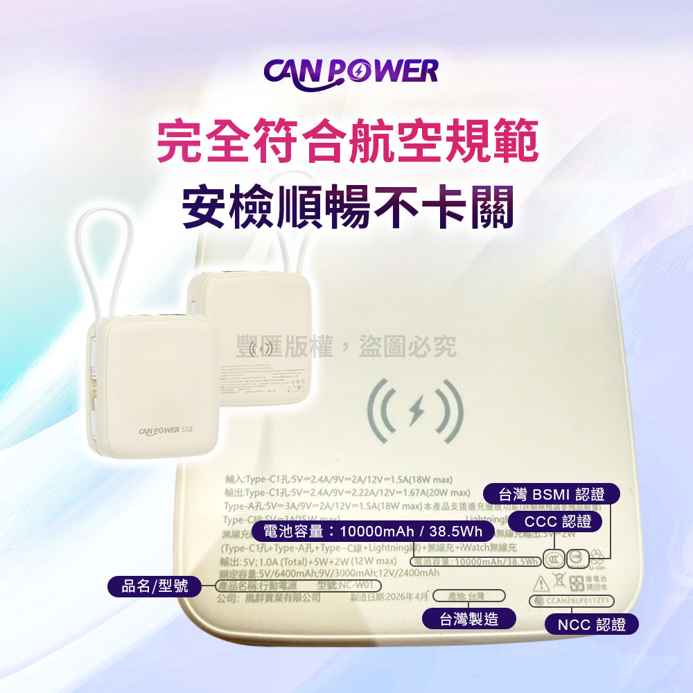 CNPOWER完全符合航空規範安檢順暢不卡關CAN POWER SSB版權,盜圖必究輸入TypeC15V2.4A/9V2A/12V1.SA18W max輸出:TypeC1孔:2.4A/9V2.22A/12V1.67AW max) 台灣 BSMI認證Type:3A/9V2A/12V-1.5A(18W max)本產品支援充邊(Type-C-CCC 認證電池容量:10000mAh/-20(Type-C1孔+Type-A孔+Type-C線+Lightning)+無線充+iWatch無線充輸出:5V1.0A (Total)+5W+2W( max) (電池容量:10000mAh/額定容量:5V/6400mAh;9V/3000mAh;12V/2400mAh產品名稱:行動電源 型號:NC-W01)品名/型號公司:群實業有限公司製造日期:2026年4月產地:台灣台灣製造ANCC 認證
