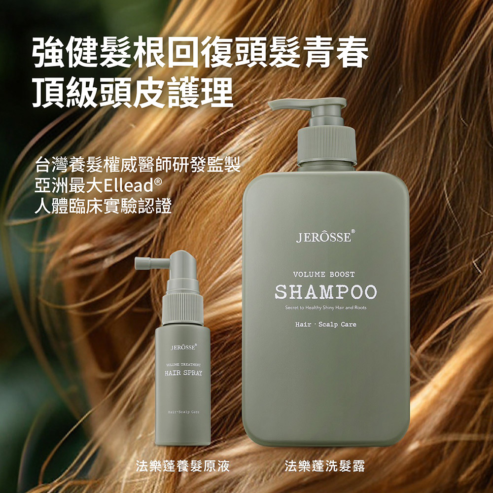 強健根回復頭髮青春頂級頭皮護理台灣養髮權威醫師研發監製亞洲最大Ellead ®人體臨床實驗認證JEROSSE®VOLUME HAIR SPRAY Scalp VOLUME BOOSTSHAMPOOSecret to Healthy Shiny Hair and RootsHair Scalp Care法樂養髮原液法樂洗髮露