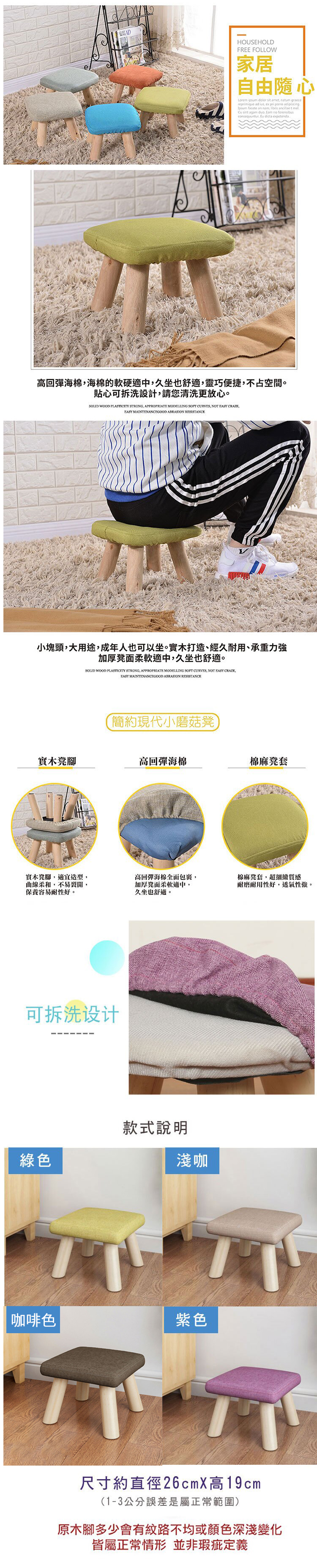HOUSEHOLDFREE FOLLOW家居自由隨心  dolor sit amet natum graecereprimique ad ius ex pri  adipiscing facete an nam libris   sint agam duo  no forensibus Eu  高回彈海棉海棉的軟硬適中,久坐也舒適,靈巧便捷,不占空間。貼心可拆洗設計,請您清洗更放心。 WOOD PLASTICITY STRONG, APPROPRIATE MODELLING SOFT CURVES, NOT  CRAZE,EASY MAINTENANCEGOOD ABRASION RESISTANCE小塊頭,大用途,成年人也可以坐。實木打造、經久耐用、承重加厚凳面柔軟適中,久坐也舒適。SOLID WOOD PLASTICITY STRONG, APPROPRIATE MODELLING SOFT CURVES, NOT EASY CRAZE,EASY MAINTENANCEGOOD ABRASION RESISTANCE簡約現代小磨菇凳實木凳腳高回彈海棉棉麻凳套實木凳腳,適宜造型,曲線柔和,不易裂開,保養容易耐性好。高回彈海棉全面包裹,加厚凳面柔軟適中,久坐也舒適。棉麻凳套,超細緻質感耐磨耐用性好,透氣性強。可拆洗设计綠色款式說明淺咖咖啡色紫色尺寸約直徑26cmX高19cm(1-3公分誤差是屬正常範圍)原木腳多少會有紋路不均或顏色深淺變化皆屬正常情形 並非瑕疵定義