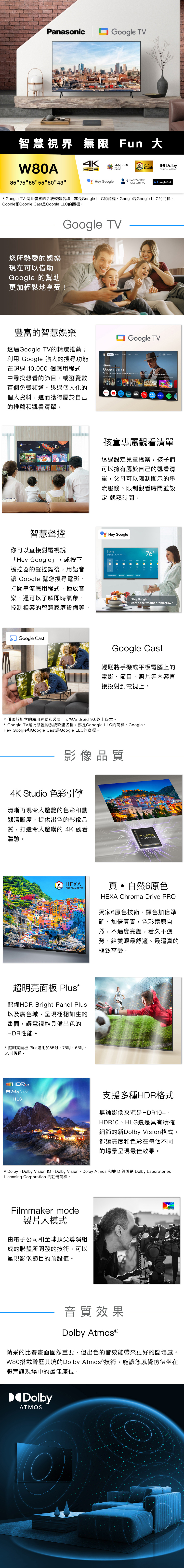 PanasonicGoogle TV智慧視界 無限 Fun 大W80ACHROMADRIVE 4K4KSTUDIOCOLOURENGINE85 75 65 5550 43Hey Google HANDS-FREEVOICE CONTROLDolbyVISION ATMOSGoogle Cast* Google TV 是此裝置的系統軟體名稱,亦是Google LLC的商標。Google是Google LLC的商標。Google和Google Cast是Google LLC的商標。Google TV您所熱愛的娛樂現在可以借助Google 的幫助更加輕鬆地享受!豐富的智慧娛樂透過Google TV的精選推薦;利用 Google 強大的搜尋功能在超過 10,000 個應用程式中尋找想看的節目,或瀏覽數百個免費頻道。透過個人化的個人資料,進而獲得屬於自己的推薦和觀看清單。Oppenheimer   Google TV孩童專屬觀看清單透過設定兒童檔案,孩子們可以擁有屬於自己的觀看清單,父母可以限制顯示的串流服務限制觀看時間並設定 就寢時間。智慧聲控Hey Google你可以直接對電視說「Hey Google」,或按下遙控器的聲控鍵後,用語音 Google 幫您搜尋電影、打開串流應用程式、播放音樂,還可以了解即時氣象、控制相容的智慧家庭設備等。Sunny76Hey Google,whats the weather tomorrow?Google CastGoogle Cast輕鬆將手機或平板電腦上的電影、節目、照片等內容直接投射到電視上。* 僅限於相容的應用程式和裝置;支援Android 9.0以上版本。* Google TV是此裝置的系統軟體名稱,亦是Gooogle LLC的商標。Google、Hey Google和Google Cast是Google LLC的商標。影像品質4K Studio 色彩引擎清晰再現令人驚艷的色彩和動態清晰度,提供出色的影像品質,打造令人驚嘆的 4K 觀看體驗。4K STUDIOCOLOUR ENGINEHEXACHROMA DRIVE真自然6原色HEXA Chroma Drive PRO獨家6原色技術,顯色加倍準確、加倍真實,色彩還原自然,不過度亮豔,看久不疲勞,給雙眼最舒適、最逼真的極致享受。超明亮面板 Plus*配備HDR Bright Panel Plus以及廣色域,呈現栩栩如生的畫面,讓電視能具備出色的HDR性能。* 超明亮面板 Plus適用於85吋、75吋、65吋、55吋機種。 HDRDolby VisionHLG支援多種HDR格式無論影像來源是HDR10+、HDR10、HLG還是具有精確細節的新Dolby Vision格式,都讓亮度和色彩在每個不同的場景呈現最佳效果。* Dolby、Dolby Vision IQ、Dolby Vision、Dolby Atmos 和雙 D 符號是 Dolby LaboratoriesLicensing Corporation 的註冊商標。Filmmaker mode製片人模式由電子公司和全球頂尖導演組成的聯盟所開發的技術,可以呈現影像節目的預設值。音質效果Dolby 精采的比賽畫面固然重要,但出色的音效能帶來更好的臨場感。W80搭載聲歷其境的Dolby Atmos®技術,能讓您感覺彷彿坐在體育館現場中的最佳座位。DolbyATMOS