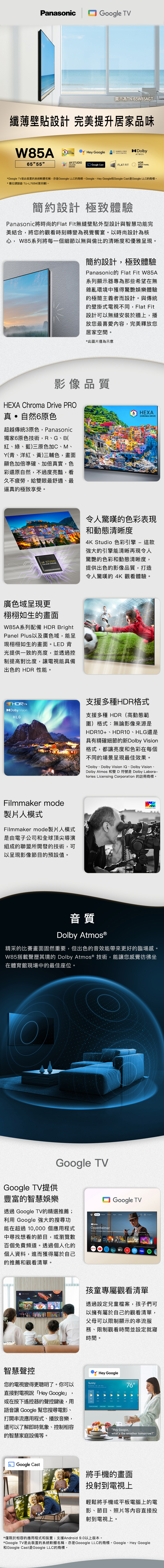 PanasonicGoogle TV圖示為TN65W85AGT纖薄壁貼設計 完美提升居家品味W85A  Google DolbyHANDSFREEVOICE CONTROLATMOS65 55 4KSTUDIOHDRCOLOURENGINE Google CastFLAT FITBRIGHT PANELPLUS*Google TV是此裝置系統軟體名稱亦是Gooogle LLC的商標。Google、Hey Google和Google Cast是Google LLC的商標。* 數位調諧器 TU-L0M(需另購)。簡約設計 極致體驗Panasonic將時尚的Flat Fit無縫壁貼外型設計與智慧功能完美結合,將您的觀看時刻轉變為視覺饗宴。以時尚設計為核心, W85系列將每一個細節以無與倫比的清晰度和優雅呈現。簡約設計,極致體驗Panasonic Flat Fit W85A系列顯示器專為那些希望在無雜亂環境中獲得驚艷娛樂體驗的極簡主義者而設計。與傳統的壁掛式電視不同,Flat Fit設計可以無縫安裝於牆上,播放您最喜愛,完美釋放您居家空間。*此圖片僅為示意影像品質HEXA Chroma Drive PRO真•自然6原色超越傳統3原色,Panasonic獨家6原色技術,R、G、B(紅、綠、藍)三原色加C、M、(青、洋紅、黃)三輔色,畫面顯色加倍準確、加倍真實,色彩還原自然,不過度亮豔,看久不疲勞,給雙眼最舒適、最逼真的極致享受。4K STUDIOCOLOUR ENGINE廣色域呈現更栩栩如生的畫面W85A系列配備 HDR BrightPanel Plus以及廣色域,能呈現栩栩如生的畫面。LED 背光提供一致的亮度,並透過控制提高對比度,讓電視能具備出色的 HDR 性能。+Dolby VisionHLGFilmmaker mode製片人模式Filmmaker mode製片人模式是由電子公司和全球頂尖導演組成的聯盟所開發的技術,可以呈現影像節目的預設值。6 HEXACHROMA DRIVE令人驚嘆的色彩表現和動態清晰度4K Studio 色彩引擎- 這款強大的引擎能清晰再現令人驚艷的色彩和動態清晰度,提供出色的影像品質,打造令人驚嘆的 4K 觀看體驗。支援多種HDR格式支援多種 HDR(高動態範圍)格式:無論影像來源是HDR10+、HDR10、HLG還是具有精確細節的新Dolby Vision格式,都讓亮度和色彩在每個不同的場景呈現最佳效果。*Dolby、Dolby Vision 、Dolby Vision、Dolby Atmos 和雙D符號是Dolby Laborattories Licensing Corporation 的註冊商標。音質Dolby Atmos®精采的比賽畫面固然重要,但出色的音效能帶來更好的臨場感。W85搭載聲歷其境的 Dolby Atmos ® 技術,能讓您感覺彷彿坐在體育館現場中的最佳座位。Google TV提供Google TV豐富的智慧娛樂透過 Google TV的精選推薦;利用 Google 強大的搜尋功能在超過 個應用程式中尋找想看的節目,或瀏覽數百個免費頻道。透過個人化的Google TV Oppenheimer tv個人資料,進而獲得屬於自己的推薦和觀看清單。智慧聲控孩童專屬觀看清單透過設定兒童檔案,孩子們可以擁有屬於自己的觀看清單,父母可以限制顯示的串流服務、限制觀看時間並設定就寢時間。您的電視變得更聰明了。你可以Sunny直接對電視說「Hey Google,或在按下遙控器的聲控鍵後,用Hey Google7675語音讓 Google 幫您搜尋電影、打開串流應用程式、播放音樂,還可以了解即時氣象、控制相容的智慧家庭設備等。Hey Google,whats the weather tomorrow? Google Cast將手機的畫面投射到電視上輕鬆將手機或平板電腦上的電影、節目、照片等内容直接投射到電視上。*僅限於相容的應用程式和裝置;支援Android 9.0以上版本。*Google TV是此裝置的系統軟體名稱,亦是Gooogle LLC的商標。Google、Hey Google和Google Cast是Google LLC的商標。