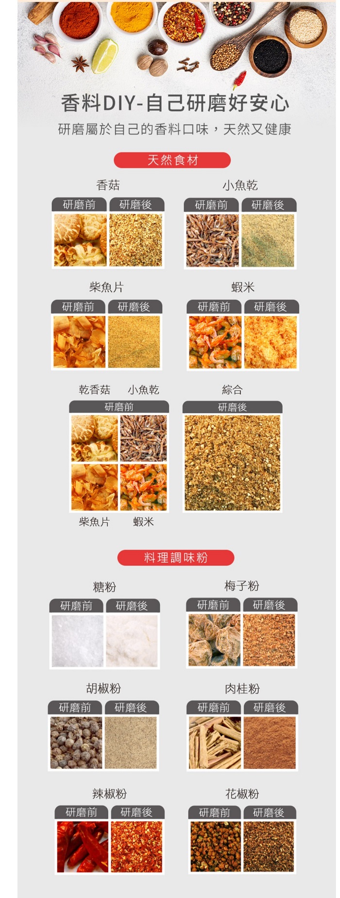 香料DIY-自己研磨好安心研磨屬於自己的香料口味,天然又健康天然食材香菇小魚乾研磨前 研磨後研磨前研磨後柴魚片蝦米研磨前 研磨後研磨前研磨後乾香菇 小魚乾綜合研磨前研磨後柴魚片蝦米料理調味粉糖粉梅子粉研磨前研磨後研磨前 研磨後胡椒粉肉桂粉研磨前 研磨後研磨前 研磨後辣椒粉花椒粉研磨前 研磨後研磨前 研磨後