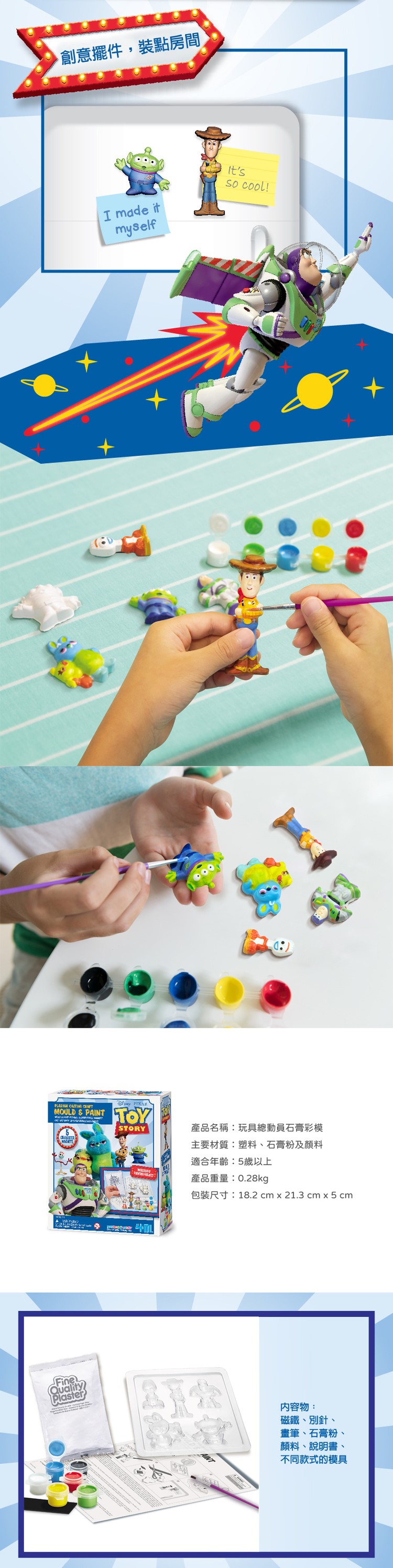 創意擺件,裝點房間  MOULD & PAINTI made itSTORYmyself !產品名稱:玩具總動員石膏彩模主要材質:塑料、石膏粉及顏料適合年齡:5歲以上產品重量:0.28kg包裝尺寸:18.2 cm x 21.3 cm x 5 cmFineQualityPlaster內容物:磁鐵、別針、畫筆、石膏粉、顏料、說明書、不同款式的模具