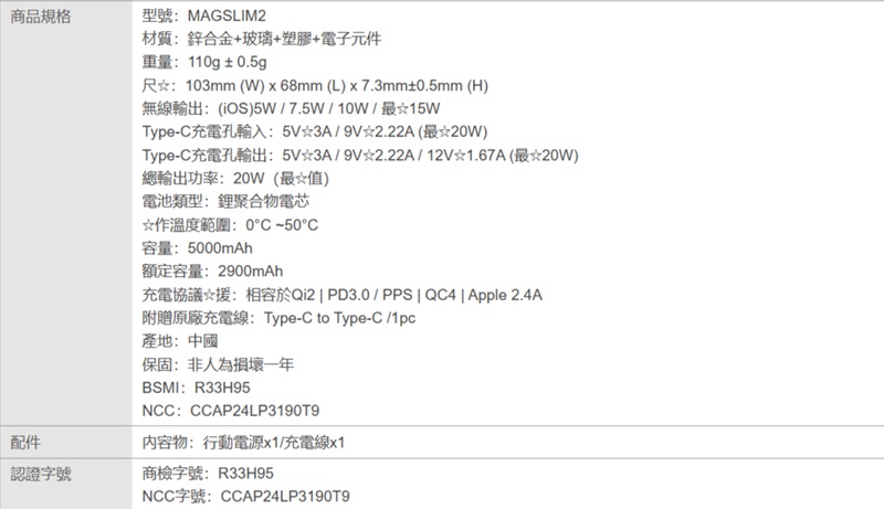商品規格型號:MAGSLIM2材質:鋅合金+玻璃+塑膠+電子元件重量:110g±0.5gp尺:103mm (W)  68mm (L)x7.3mm±0.5mm (H)無線輸出:()5W/7.5W/10W/最Type-充電孔輸入:5V3A/9V2.22A(最20W)Type-充電孔輸出: 5V3A/9V總輸出功率:20W(最值)電池類型:鋰聚合物電芯☆作溫度範圍:0C50C容量:5000mAh額定容量:2900mAh2.22A/12V1.67A(最☆20W)充電協議☆援:相容於Qi2  PD3.0/PPS  QC4  Apple 2.4A附贈原廠充電線: Type-C to Type-C /1pc產地:中國保固:非人為損壞一年BSMI:R33H95NCC:CCAP24LP3190T9內容物:行動電源x1/充電線x1配件認證字號商檢字號:R33H95NCC字號:CCAP24LP3190T9