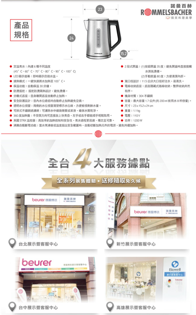 產品規格22315.2諾曼ROMMELSBAHER微笑料理美學溫內建6種不同溫度4560C70°C°C°C、100°C LED顯示螢幕即時顯示目前 熱模式一快速將水加熱至100°C  保溫功能:自動保溫30分鐘 防握把防隔熱設計避燙傷 分離式底座:離開底座自動停止加熱 安全防護設計:低時自動停止加熱避免空燒。 透明水位:兩側的水位視窗清楚標示水位線方便檢視剩餘水量。可拆式過:可濾除水中細微雜質或茶渣確保水質乾淨。360度加熱盤:不受限方向可直接放上快,左手或右手都能順手輕鬆取用。段式開蓋:(1)按鈕開蓋35度:避免開蓋時直接接觸水蒸氣燙傷。(2)手動掀蓋80度:方便清潔。 寬口徑設計:11.5公分口徑好注水,易清洗。 電線收納底座:底座隱藏式捲線收納,整齊收納井然有序。 機身材質:304 不鏽鋼 容量:最大容量1.7公升(約200ml飲用水8杯份量)。尺寸:23x152x24am::● :1200W● 英國 STRIX 温控器:高效率的加熱控制和安全性,煮水過程更迅速、穩定且可靠。沸騰自動斷電功能:當水或溫度超出安全範圍時,自動切斷加熱元件的電源,避免持續加熱。全 4大服務據點全系列送修取免久候 依諾曼百台北中心beurer德國博依暨中心beurer德國博依諾曼百赫新竹展示暨客服中心台中展示暨客服中心高雄展示暨客服中心Biowell展示客服中心beurer