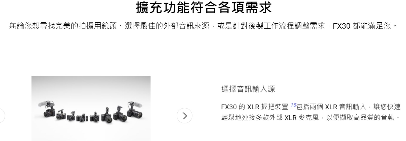 擴充功能符合各項需求無論您想尋找完美的拍攝用鏡頭、選擇最佳的外部音訊來源,或是針對後製工作流程調整需求,FX30 都能滿足您。選擇音訊輸入源FX30 的 XLR 握把裝置 包括兩個 XLR 音訊輸入,讓您快速輕鬆地連接多款外部XLR 麥克風,以便擷取高品質的音軌。