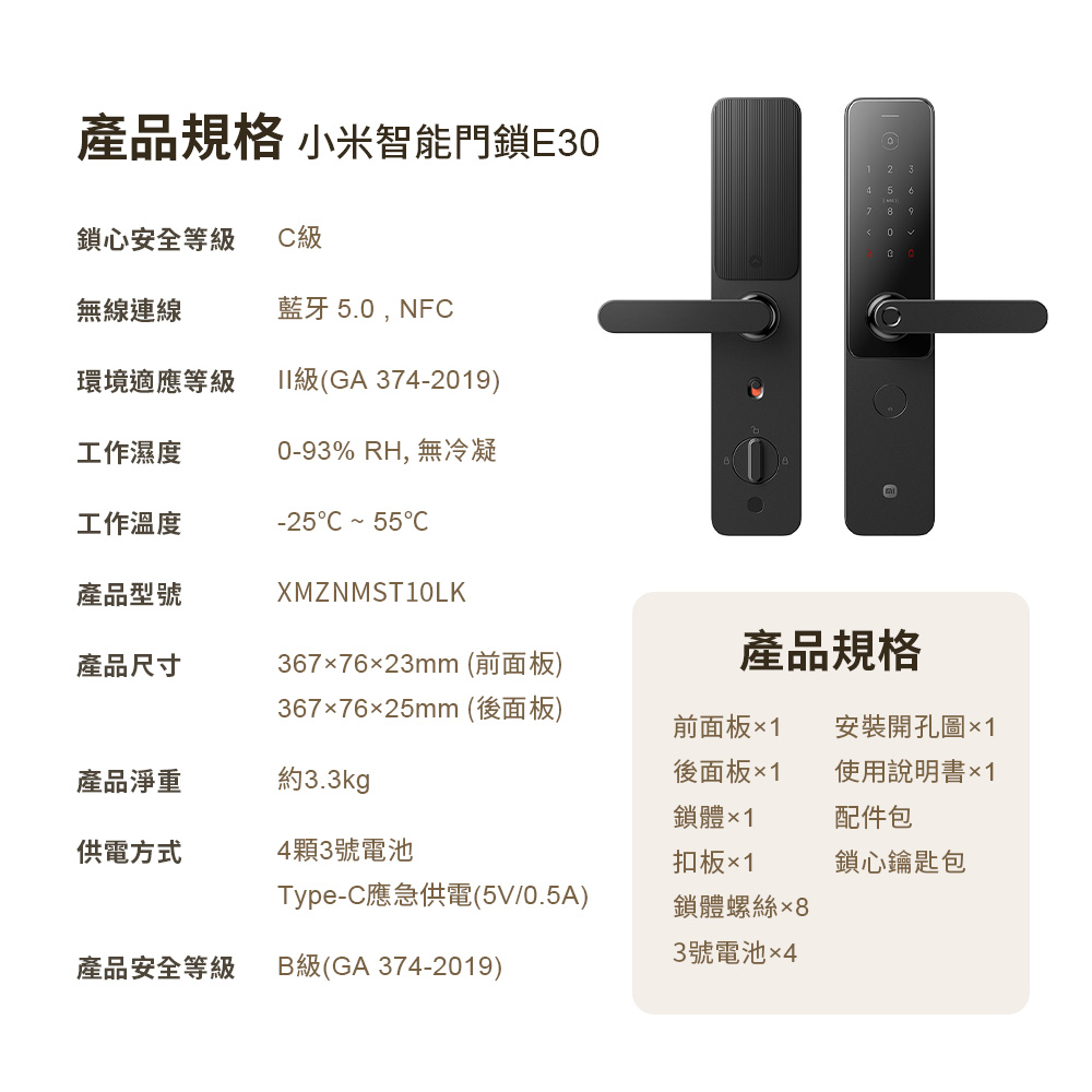 產品規格 小米智能門鎖E3鎖心安全等級級無線連線藍牙 5.0,NFC環境適應等級II級(GA374-2019)工作濕度0-93% RH,無冷凝工作溫度-25C  55C580產品型號XMZNMST10LK產品尺寸3677623mm (前面板)產品規格3677625mm (後面板)產品淨重約3.3kg前面板×1後面板×1鎖體×1安裝開孔圖×1使用說明書配件包供電方式4顆3號電池扣板×1鎖心鑰匙包Type-C應急供電(5V/0.5A)鎖體螺絲3號電池×4產品安全等級B級(GA 374-2019)