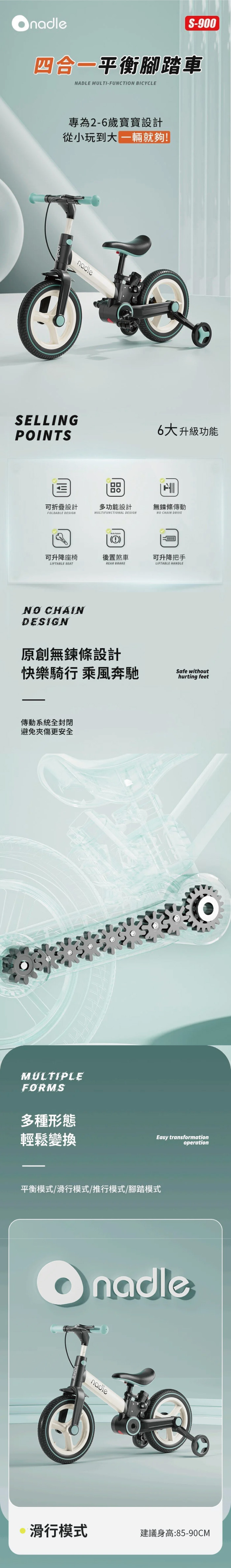 S-900四合一平衡腳踏車NADLE MULTI-FUNCTION BICYCLE專為2-6歲寶寶設計從小玩到大 就夠SELLINGPOINTSпо設計多功能設計FOLDABLE DESIGNMULTIFUNCTIONAL DESIGN6大升級功能無鍊條傳動NO CHAIN DRIVE(!)可升降座椅後置煞車可升降把手LIFTABLE SEATREAR BRAKELIFTABLE HANDLENO CHAINDESIGN原創無鍊條設計快樂騎行 乘風奔馳傳動系統全封閉避免夾傷更安全MULTIPLEFORMSSafe withouthurting feet多種形態輕鬆變換Easy transformationoperation平衡模式/滑行模式/推行模式/腳踏模式nadle滑行模式建議身高:85-90CM