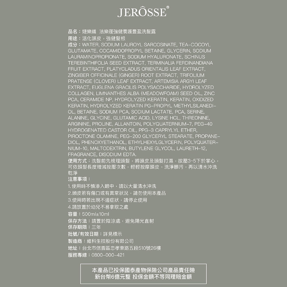 JERÖSSE®品名:婕樂纖法樂蓬強健養護豐盈洗髮露用途:活化頭皮,強健髮根成分:WATER, SODIUM LAUROYL SARCOSINATE, TEACOCOYLGLUTAMATE, COCAMIDOPROPYL BETAINE, GLYCERIN, SODIUMLAURAMINOPROPIONATE, SODIUM HYALURONATE, SCHINUSTEREBINTHIFOLIA SEED EXTRACT, TERMINALIA FERDINANDIANAFRUIT EXTRACT, PLATYCLADUS ORIENTALIS LEAF EXTRACT,ZINGIBER OFFICINALE (GINGER) ROOT EXTRACT, TRIFOLIUMPRATENSE (CLOVER) LEAF EXTRACT, ARTEMISIA ARGYI LEAFEXTRACT, EUGLENA GRACILIS POLYSACCHARIDE, HYDROLYZEDCOLLAGEN, LIMNANTHES ALBA (MEADOWFOAM) SEED OIL, ZINCPCA, CERAMIDE NP, HYDROLYZED KERATIN, KERATIN, OXIDIZEDKERATIN, HYDROLYZED KERATIN PGPROPYL METHYLSILANEDI−OL, BETAINE, SODIUM PCA, SODIUM LACTATE, PCA, SERINE,ALANINE, GLYCINE, GLUTAMIC ACID, LYSINE HCL, THREONINE,ARGININE, PROLINE, ALLANTOIN, POLYQUATERNIUM-7, PEG-40HYDROGENATED CASTOR OIL, PPG-3 CAPRYLYL ETHER,PIROCTONE OLAMINE, PEG-200 GLYCERYL STEARATE, PROPANE-DIOL, PHENOXYETHANOL, ETHYLHEXYLGLYCERIN, POLYQUATER-NIUM-10, MALTODEXTRIN, BUTYLENE GLYCOL, LAURETH-12,FRAGRANCE, DISODIUM EDTA.使用方式:洗髮前先梳理頭髮,將頭皮及頭髮打濕,按壓35下於掌心,可依頭髮長度增減按壓次數,輕輕按摩頭皮,洗淨髒污,再以清水沖洗乾淨注意事項:1. 使用時不慎滲入眼中,請以大量清水沖洗2.頭皮若有傷口或有異常狀況,請勿使用本產品3.使用時若出現不適症狀,請停止使用4.請放置於幼兒不易拿取之處容量:500ml±10ml保存方法:請置於陰涼處,避免陽光直射保存期限:三年批號/有效日期:詳見標示製造商:維科生技股份有限公司地址:台北市信義區忠孝東路五段510號26樓服務專線:0800-000-421本產品已投保國泰產物保險公司產品責任險新台幣6億元整 投保金額不等同理賠金額
