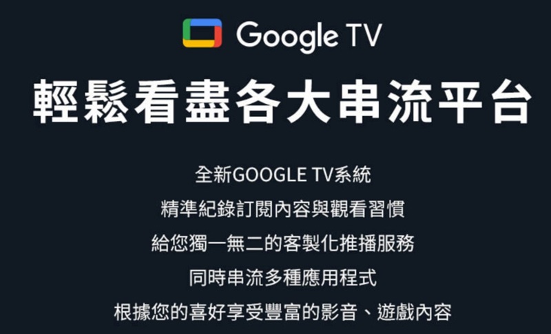 Google TV輕鬆看盡各大串流平台全新GOOGLE TV系統精準紀錄訂閱內容與觀看習慣給您獨一無二的客製化推播服務同時串流多種應用程式根據您的喜好享受豐富的影音、遊戲內容