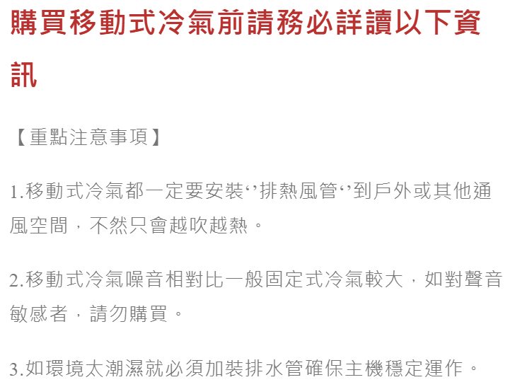 購買移動式冷氣前請務必詳讀以下資訊【重點注意事項】1.移動式冷氣都一定要安裝熱風管到戶外或其他通風空間,不然只會越吹越熱。2.移動式冷氣噪音相對比一般固定式冷氣較大,如對聲音敏感者,請勿購買。3.如環境太潮濕就必須加裝排水管確保主機穩定運作。
