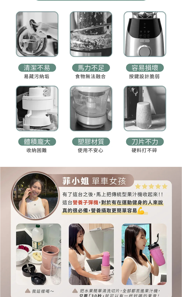 清潔不易馬力不足容易損壞易藏污納垢食物無法融合按鍵設計脆弱體積龐大收納困難塑膠材質使用不安心刀片不力硬料打不碎我這樣喝~菲小姐 單車女孩有了這台之後馬上把傳統型果汁機收起來!!這台營養子彈機,對於有在運動健身的人來說真的很必備,營養攝取更簡單容易把水果簡單清洗切片,全部都丟進果汁機,只要「30秒,就可以有一杯好喝的果昔!