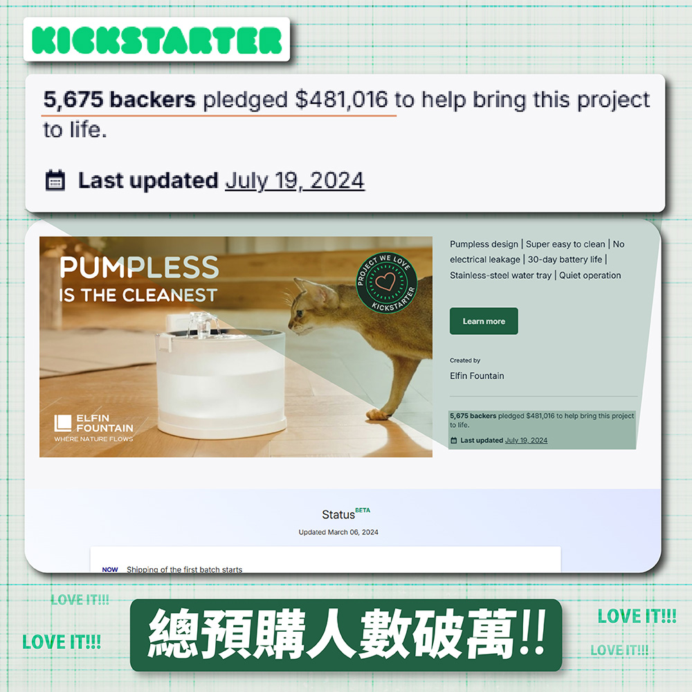 KICKSTARTER5675 backers pledged $481,016 to help bring this projectto life.Last updated July 19, 2024PROJECTWE LOVEPumpless design Super easy to clean Noelectrical leakage 30-day battery life Stainless-steel water tray Quiet operationPUMPLESSIS THE CLEANESTELFINFOUNTAINWHERE NATURE FLOWSNOW Shipping of the first batch startsLOVE IT!!!BETAStatusUpdated March 06, 2024Learn moreCreated byElfin Fountain5,675 backers pledged $481,016 to help bring this projectto life.Last updated July 19, 2024LOVE IT!!!總預購人數破萬!!LOVE IT!!!LOVE IT!!!