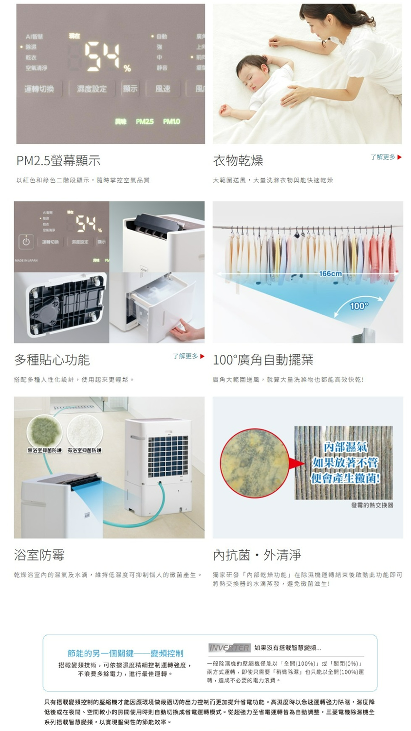 AI除濕乾衣 廣角強空氣清淨%静音運轉換濕度設定顯示風速風興味 PM25 PM10PM2.5螢幕顯示衣物乾燥以紅色和綠色二階段顯示隨時掌控空氣品質大範圍送風,洗滌衣物與能快速乾燥 .切濕度設定 顯示多種貼心功能搭配多種人性化設計,使用起來更輕鬆。無浴室抑菌 有浴室抑菌防護了解更多166cm 100100°廣角自動擺葉廣角大範圍送風,就算大量洗滌物也都能高效快乾! 濕氣 如果放著不管便會產生黴菌!了解更多 發霉的熱交換器浴室防霉抗菌外清淨乾燥浴室內的濕氣及水滴,維持低濕度可抑制的黴菌產生。獨家研發「內部乾燥功能在除濕機運轉結束後啟動此功能即可將熱交換器的水滴蒸發,避免黴菌滋生!節能的另一個控制搭載技術,可依據濕度精細控制運轉強度,不浪費多餘電力,進行最佳運轉。INVERTER 如果沒有搭載智慧變頻一般除濕機的壓縮機僅能以「全開(100%)或「關閉(0%)兩方式運轉,即使只需要「稍微除濕」也只能以全開(100%)運轉,造成不必要的電力浪費。只有搭載變頻控制的壓縮機才能因應環境做切的出力控制而更加提升省電功能。高濕度時以急速運轉強力除濕,濕度降低後或在夜間、空間較小的房間使用時自動成省電運轉模式。從超強力至省電運轉皆為自動調整,三菱電機除濕機全系列搭載智慧變頻,以實現壓倒性的節能效率。