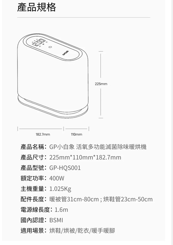 產品規格225mm182.7mm110mm產品名稱:GP小白象活氧多功能滅菌除味烘機產品尺寸:225mm*110mm*182.7mm產品型號:GP-HQS001額定功率:400W主機重量:1.025Kg配件長度:暖被管31cm-80cm;烘鞋管23cm-50cm電源線長度:1.6m國內認證:BSMI適用場景:烘鞋/烘被/乾衣/暖手暖腳