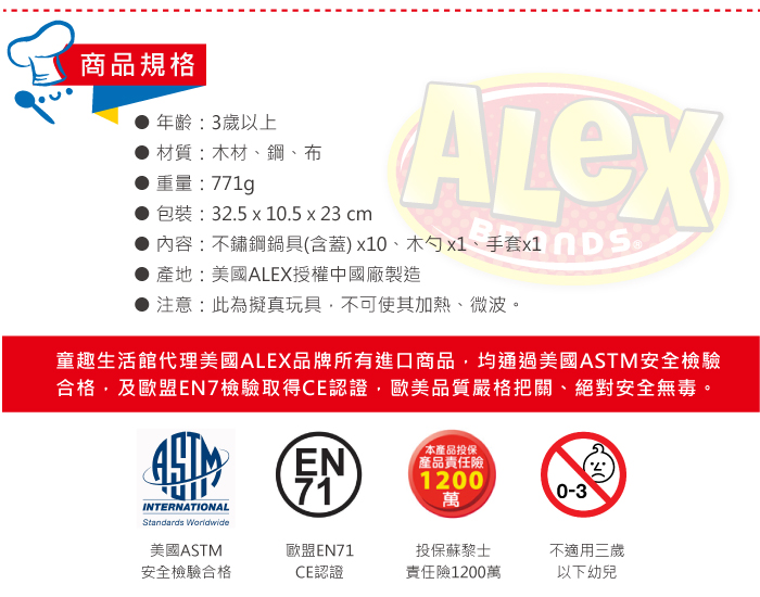 商品規格年齡:3歲以上材質:木材、鋼、布重量:771g包裝:32.5 x 10.5 x 23 cm內容:不鏽鋼鍋具(含蓋)x10、木勺 x1、手套x1產地:美國ALEX授權中國廠製造注意:此為擬真玩具不可使其加熱、微波。童趣生活館代理美國ALEX品牌所有進口商品,均通過美國ASTM安全檢驗合格,及歐盟EN7檢驗取得CE認證,歐美品質嚴格把關、絕對安全無毒。EN71「本產品投保產品責任險1200萬0-3INTERNATIONALStandards Worldwide美國ASTM歐盟EN71投保蘇黎士不適用三歲安全檢驗合格CE認證責任險1200萬以下幼兒