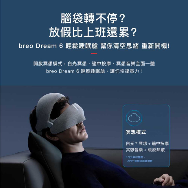 腦袋轉不停?放假比上班還累?breo Dream 6 輕鬆睡眠艙 幫你清空思緒 重新開機!開啟冥想模式白光冥想、適中按摩、冥想音樂全面一體breo Dream 6 輕鬆睡眠艙,讓你恢復電力!冥想模式白光*冥想+適中按摩冥想音樂+暖感熱敷*白光默認,APP/連網後語音