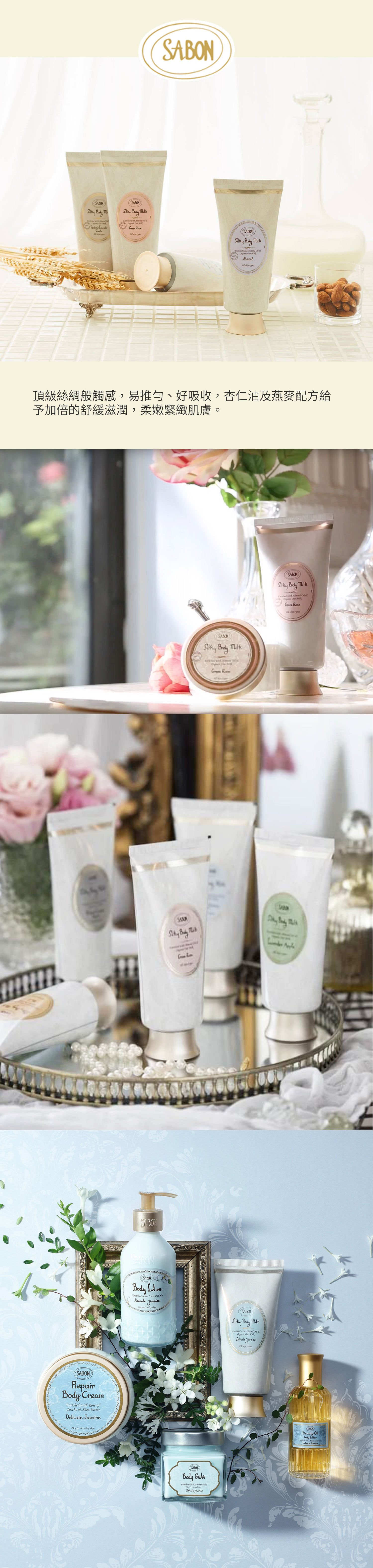 SABON   wih   Organic  Gren   SABONSABON  Enriched    Organic    types頂級絲綢般觸感,易推勻、好吸收,杏仁油及燕麥配方給予加倍的舒緩滋潤,柔嫩緊緻肌膚SABONRepair CreamEnriched with  ofJericho Shea butter Dry to very dry SABONSABON Enriched with 7 natural sDelic Normal to dry skin BodySABON Body SABONBody Enriched with Avocado oil e Vera extractDelicate Jasmine SABON Body Enriched with Almond  Organic  Delicateate Jasmine skin typesSABON Body  with Almond  tOrganic  Milk Rose  types  SABONBeauty OilBody & Hair with  Delicate Jasmine