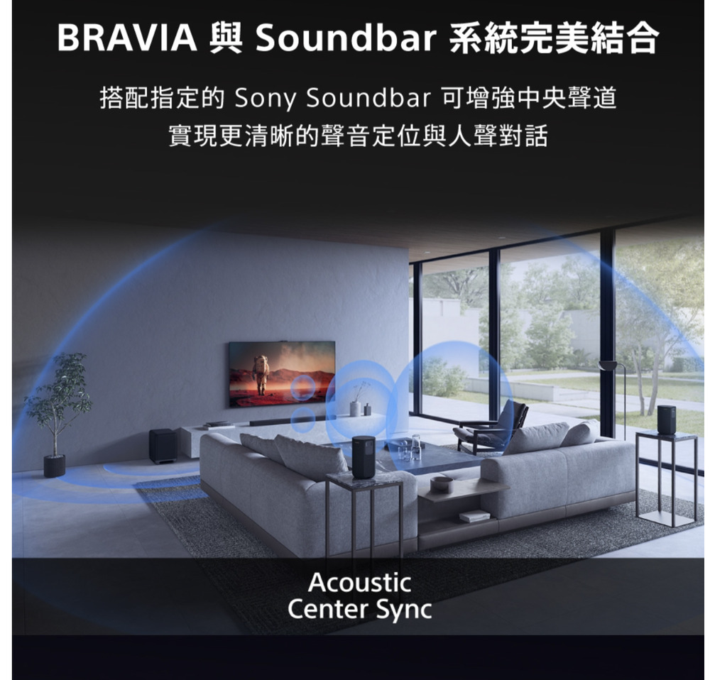 BRAVIA 與 Soundbar 系統完美結合搭配指定的 Sony Soundbar 可增強中央聲道實現更清晰的聲音定位與人聲對話AcousticCenter Sync