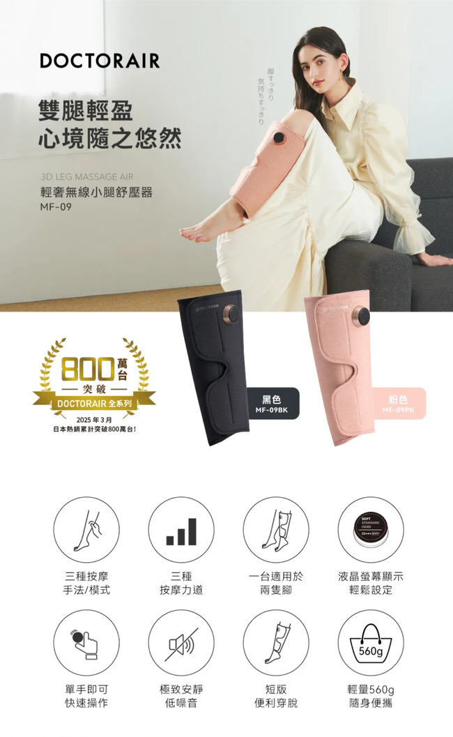 DOCTORAIR雙腿輕盈心境隨之悠然3D LEG MASSAGE AIR輕奢無線小腿舒壓器MF-09800突破一 DOCTORAIR全系列2025年3月日本熱銷累計突破800萬台!黑色粉色MF-09BKMF-09PK三種按摩三種一台適用於液晶螢幕顯示手法/模式按摩力道兩隻腳輕鬆設定560g輕量560gp單手即可極致安靜快速操作低噪音短版便利穿脫隨身便攜