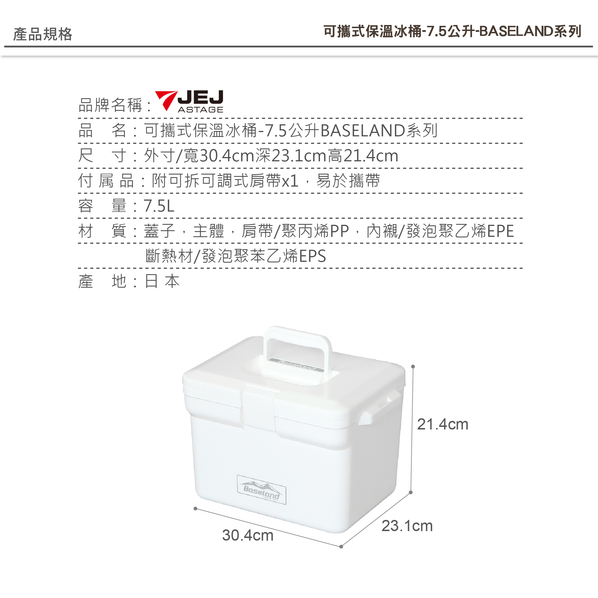 產品規格可攜式保溫冰桶-7.5公升-BASELAND系列品牌名稱:ASTAGE品名:可攜式保溫冰桶-7.5公升BASELAND系列尺寸:外寸/寬30.4cm深23.1cm高21.4cm付属品:附可拆可調式肩帶x1,易於攜帶容量:7.5L材 質:蓋子,主體,肩帶/聚丙烯PP,內襯/發泡聚乙烯EPE斷熱材/發泡聚苯乙烯EPS產地: 日本Baseland30.4cm21.4cm23.1cm