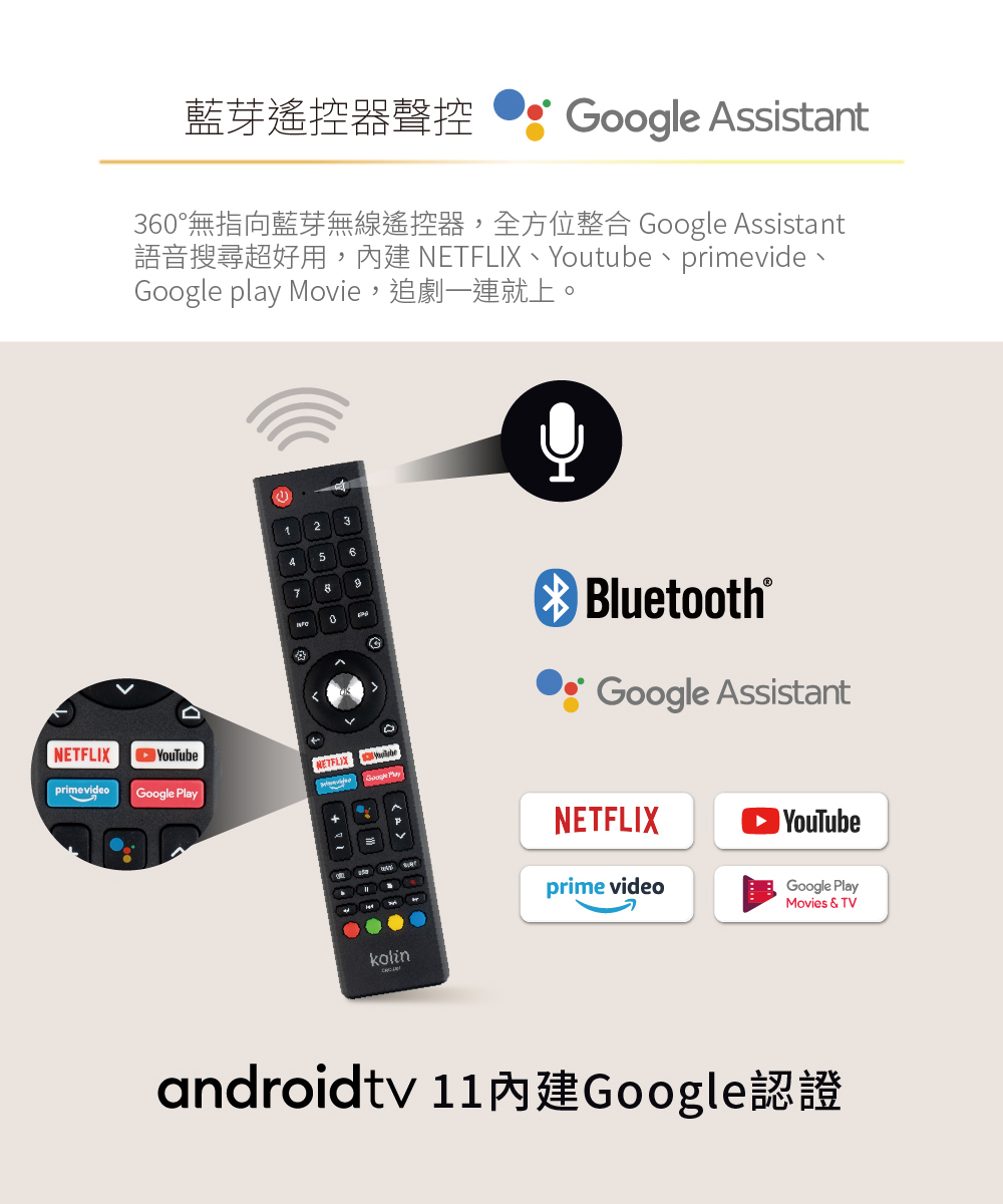 藍芽遙控器聲控Google Assistant36°無指向藍芽無線遙控器,全方位整合 Google Assistant  Youtube primevideGoogle play Movie,追劇一連就上。2560NETFLIXprimevideoYouTubeGoogle PlayNETFLIXBluetooth®Google AssistantkolinNETFLIXprime videoYouTubeGoogle PlayMovies & TVandroidtv 11 內建Google認證