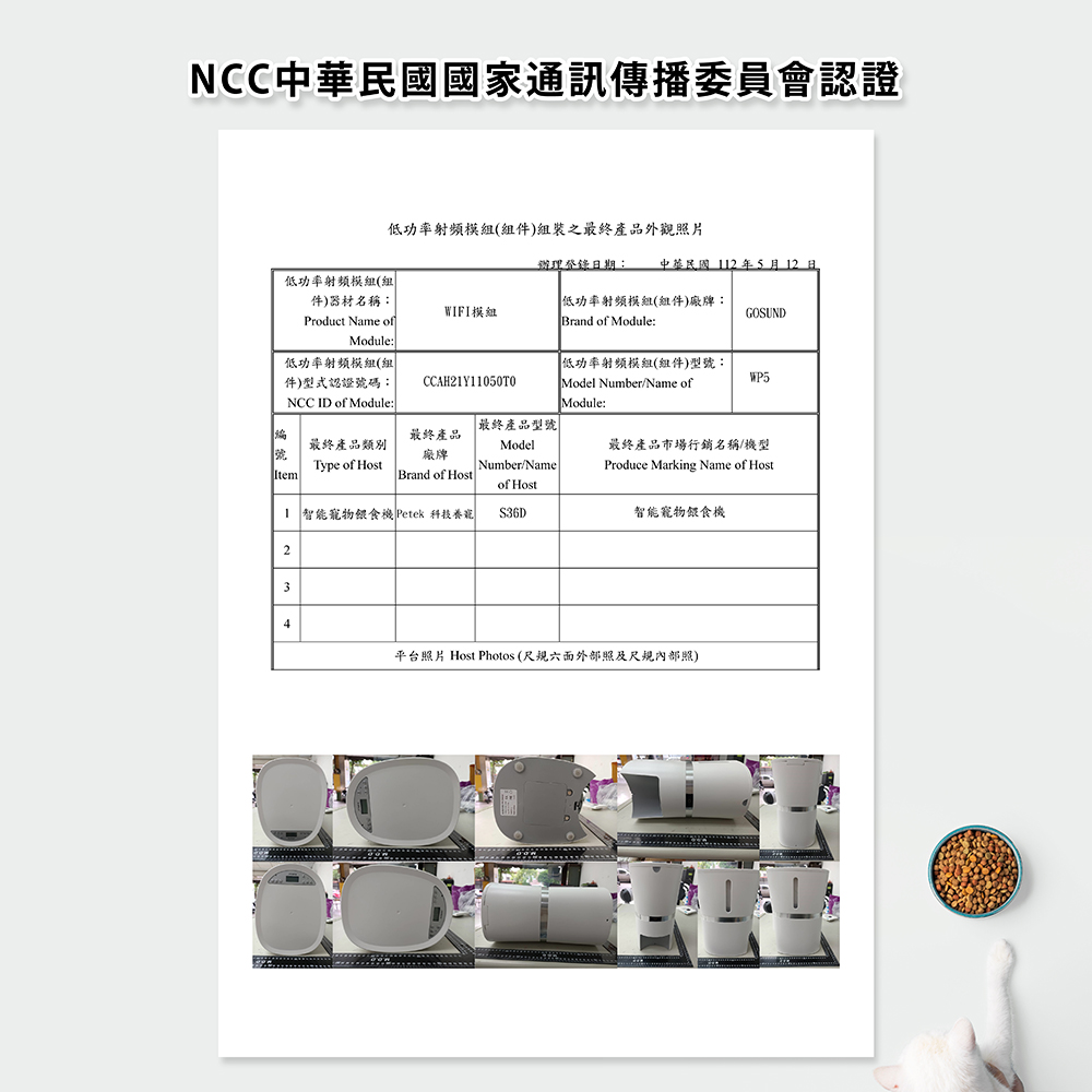 NCC中華民國國家通訊傳播委員會認證低功率射頻模組()組裝之最終產品外觀照片辦理期: 中華民國112年5月12日低功率射頻模組(組件)器材名稱:Product Name ofModule:WIFI模組低功率射頻模組(組件)廠牌:Brand of Module:GOSUND低功率射頻模組(組件)型式認證碼:NCC ID of Module:低功率射頻模組(組件)型號:CCAH21Y11050T0Model Number/Name ofModule:WP5「最終產品型號最終產品類別號最終產品廠牌Model最終產品市場行銷名稱/機型Type of HostNumber/NameProduce Marking Name of HostItemBrand of Hostof Host 智能寵物餵食機 Petek 科技養寵S36D智能寵物餵食機234平台照片 Host Photos (尺六面外部照及尺規內部照)