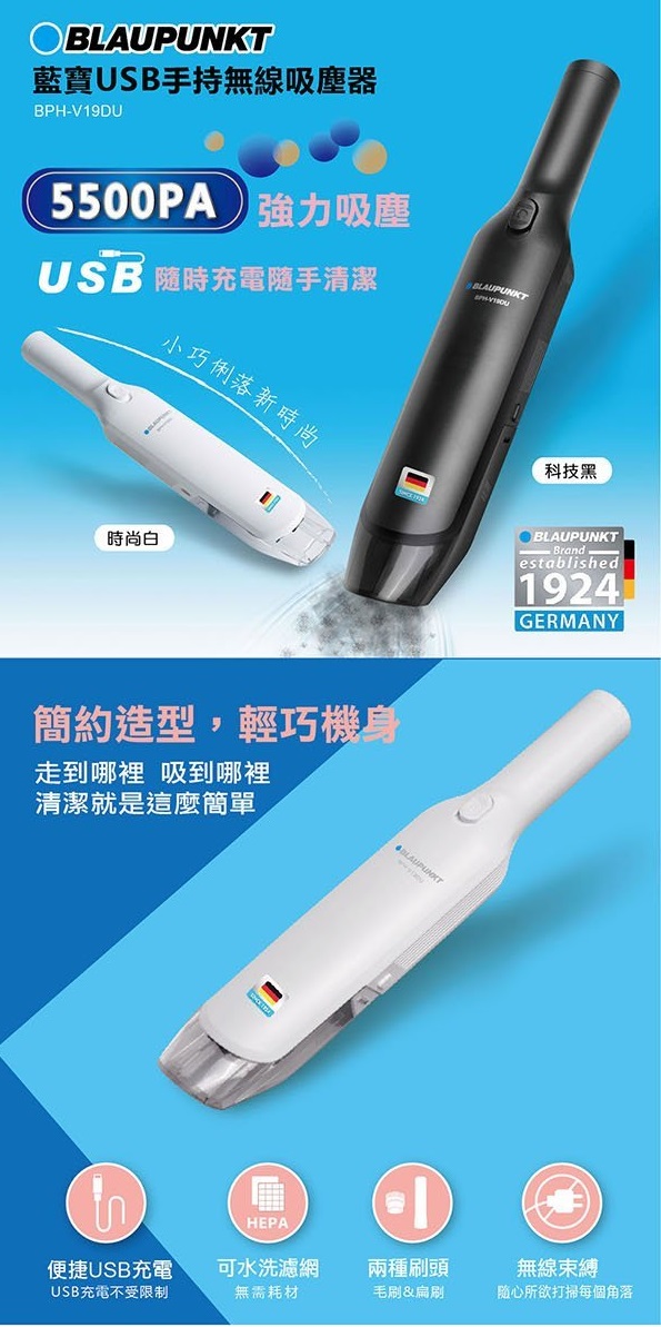 BLAUPUNKT藍寶USB手持無線吸塵器BPHV19DU5500PA強力吸塵USB 隨時充電隨手清潔BLAUPUNKT小巧俐落新時尚時尚白簡約造型,輕巧機身走到哪裡 吸到哪裡清潔就是這麼簡單HEPA科技黑BLAUPUNKT- Brandestablished1924GERMANY便捷USB充電可水洗濾網兩種刷頭無線束縛USB充電不受限制無需耗材毛刷&扁刷随心所欲打掃每個角落