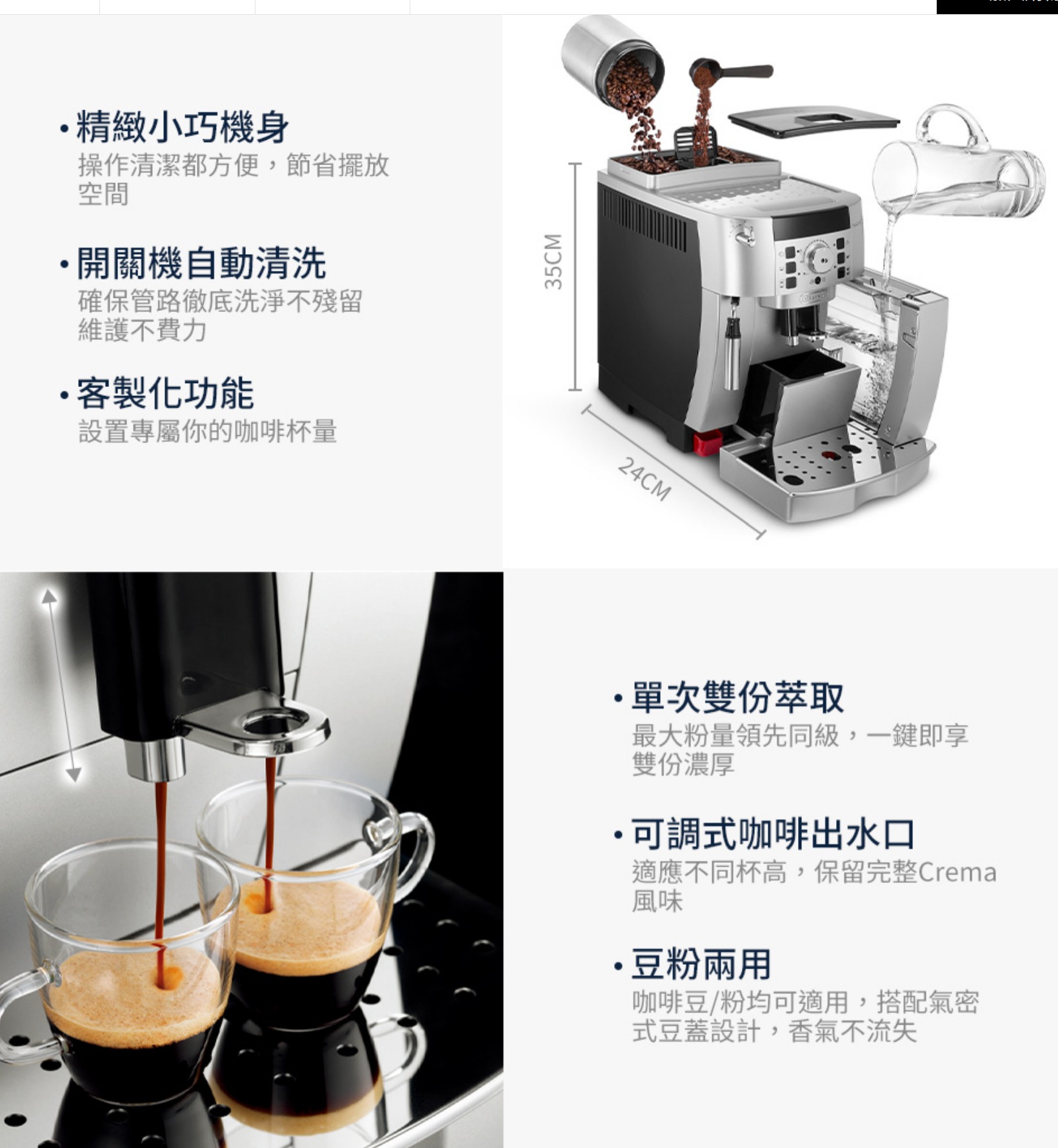 精緻小巧機身操作清潔都方便,節省擺放空間開關機自動清洗確保管路徹底洗淨不殘留維護不費力客製化功能設置專屬你的咖啡杯量35CM24CM單次雙份萃取最大粉量領先同級,一鍵即享雙份濃厚可調式咖啡出水口適應不同杯高,保留完整Crema風味豆粉兩用咖啡豆/粉均可適用,搭配氣密式豆蓋設計,香氣不流失