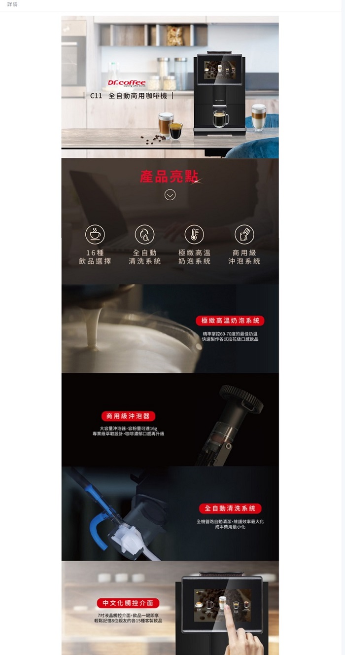 詳情Dr.coffee  全自動商用咖啡機 |產品亮點16種飲品選擇全自動清洗系統極緻高溫商用奶泡系統沖泡系統商用級沖泡器大容沖泡器容粉量可達16g專業級萃取設計,咖啡濃郁再升級中文化觸控介面7觸控介面,飲品一鍵即享輕鬆記憶8位親友的各15種客製飲品極緻高溫奶泡系統精準掌控60-70度的最佳奶快速製作各式拉花級口感飲品全自動清洗系統全機管路自動清潔,維護效率最大化成本費用最小化