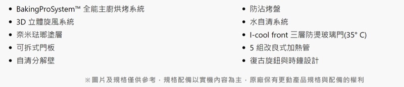 BakingProSystem™ 全能主廚烘烤系統 3D立體旋風系統奈米琺瑯塗層 可拆式門板 自分解壁 防沾烤盤 水自清系統 -cool front 三層防燙玻璃門(35°C)5組改良式加熱管復古旋鈕與時鐘設計※圖片及規格僅供參考,規格配備以實機內容為主,原廠保有更動產品規格與配備的權利