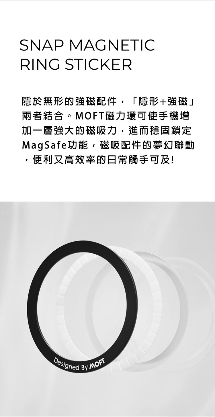 SNAP MAGNETICRING STICKER隱於無形的強磁配件,「隱形+強磁兩者結合。磁力環可使手機增加一層強大的磁吸力,進而穩固鎖定MagSafe功能,磁吸配件的夢幻聯動便利又高效率的日常觸手可及!Designed  MOFT