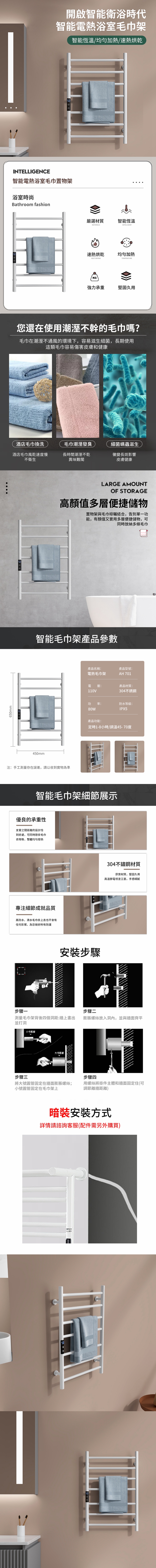 650mm開啟智能衛浴時代智能電熱浴室毛巾架智能恆溫/加熱/速熱烘乾INTELLIGENCE智能電熱浴室毛巾置物架浴室時尚Bathroom fashion嚴選材質智能恆溫MATERIALSINTELLIGENT速熱烘乾均匀加熱HEAT TEMPERATUREKG強力承重堅固久用您還在使用潮溼不幹的毛巾嗎?毛巾在潮溼不通風的環境下,容易滋生細菌,長期使用這類毛巾容易傷害皮膚和健康酒店毛巾換洗酒店毛巾風乾速度慢毛巾潮溼發臭長時間潮溼不乾不衛生異味難聞細菌螨蟲滋生黴變長斑影響皮膚健康LARGE AMOUNTOF STORAGE高顏值多層便捷儲物置物架與毛巾晾曬結合,告別單一功能,有顏值又實用多層便捷儲物,可同時放納多條毛巾智能毛巾架產品參數450mm注:手工測量存在誤差,請以收到實物為準產品名稱:產品型號:電熱毛巾架AH 701壓:產品材質:110V304不銹鋼功80WIPX5產品功能:定時1-8小時/調溫45-70度智能毛巾架細節展示優良的承重性支之間距離的設計到好處,可同時懸掛毛巾衣物等,整體均勻專注細節成就品質高防水,滴水毛巾掛上去也不會有任何影響。為您做好所有防護安裝步驟304不鏽鋼材質厚實材質,堅固久用高溫靜電噴塗工藝,手感細膩步驟一步驟二測量毛巾架背後四個洞距:牆上畫出膨脹螺絲放入洞內,並與牆面齊平並打洞管大号步驟三步驟四將大號圓管固定在牆面膨脹螺絲;小號圓管固定在毛巾架上用螺絲將掛件主體和牆面固定住(可調節離牆距離)暗裝安裝方式詳情請諮詢客服(配件需另外購買)