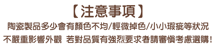 【注意事項】陶瓷製品多少會有顏色不均/輕微掉色/小小瑕疵等狀況不嚴重影響外觀 若對品質有強烈要求者請審慎考慮選購!