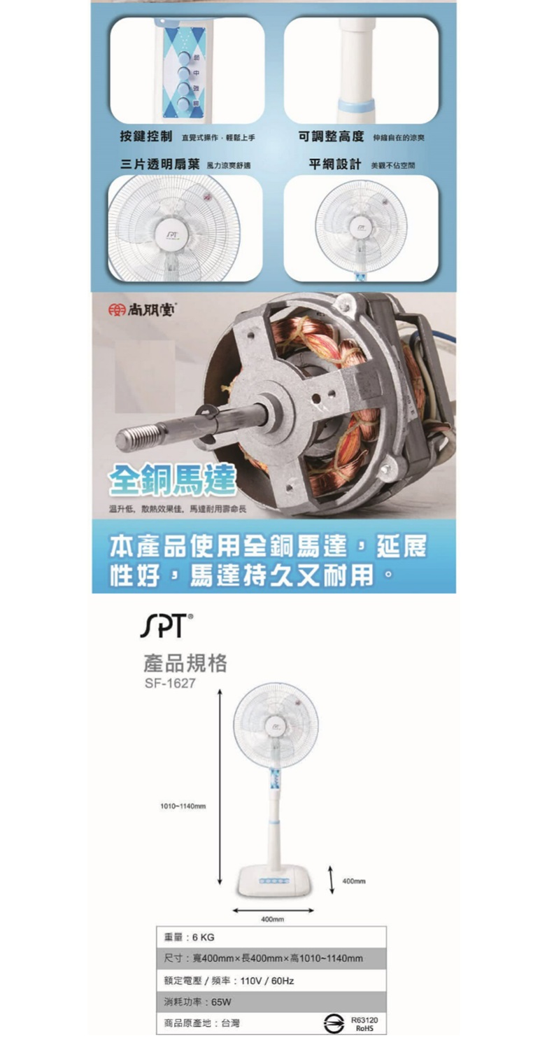 按鍵控制 直覺式操作輕鬆上手可調整高度 伸縮自在的涼爽三片透明扇葉 風力涼爽舒適平網設計美觀不佔空間尚朋銅馬達温升低,散熱效果佳,馬達耐用壽命長本產品使用全銅馬達,延展性好,馬達持久又耐用。SPT產品規格SF-16271010-1140mm400mm400mm6KG尺寸:寬400mm長400mm高10101140mm額定電壓/頻率:110V/60Hz消耗功率:65W商品原產地:台灣R63120