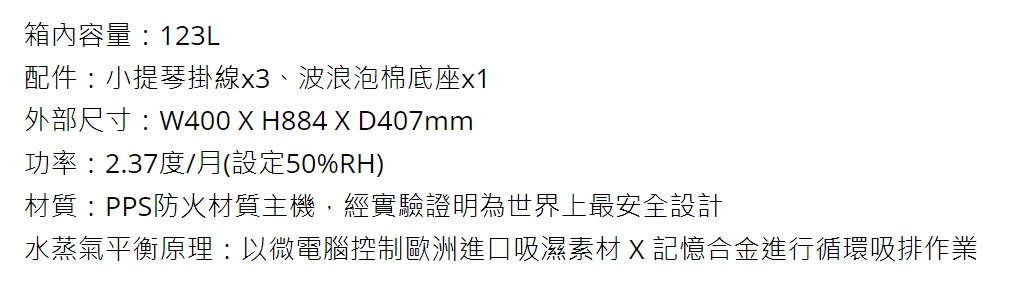 箱內容量123L配件:小提琴掛線x3、波浪泡棉底座x1外部尺寸:W400 X H884 X D407mm功率:2.37度/月(設定50%RH)材質:PPS防火材質主機,經實驗證明為世界上最安全設計水蒸氣平衡原理:以微電腦控制歐洲進口吸濕素材X記憶合金進行循環吸排作業