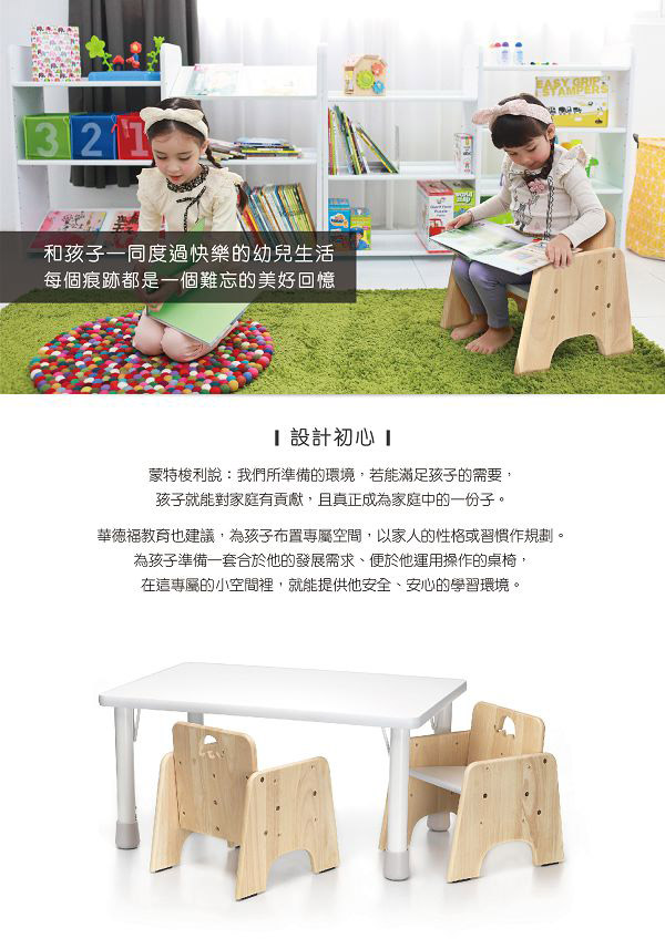 321和孩子一同度過快樂的幼兒生活每個痕跡都是一個難忘的美好回憶 GRPI設計初心 蒙特梭利說:我們所準備的環境,若能滿足孩子的需要,孩子就能對家庭有貢獻,且真正成為家庭中的一份子。華德福教育也建議,為孩子布置空間,以家人的性格或習慣作規劃。為孩子準備一套合於他的發展需求、便於他運用操作的桌椅,在這專屬的小空間裡,就能提供他安全、安心的學習環境。