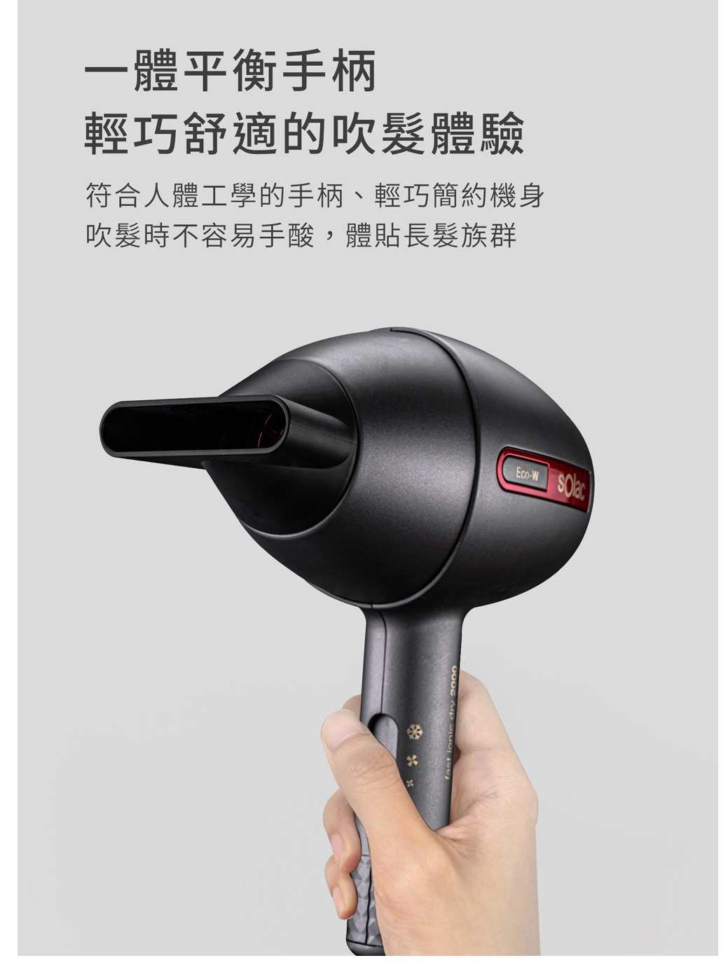一體平衡手柄輕巧舒適的吹體驗符合人體工學的手柄、輕巧簡約機身吹髮時不容易手酸,體貼族群Eco-