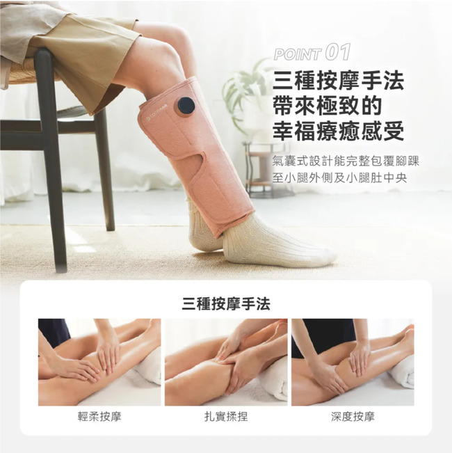 三種按摩手法POINT 01三種按摩手法極致的幸福療癒感受氣囊式設計能完整包覆腳踝至小腿外側及小腿肚中央輕柔按摩扎實揉捏深度按摩