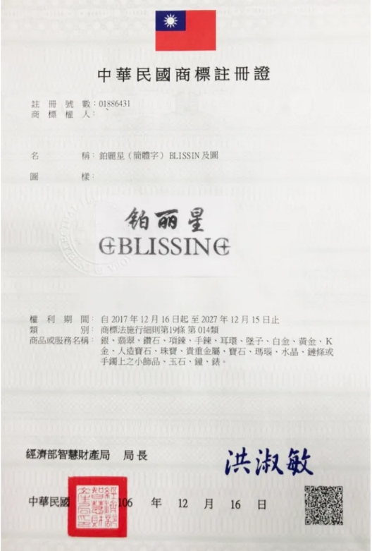 中華民國商標註冊證註冊號數01886431商標權人:名稱:鉑麗星(簡體字) BLISSIN 及圖樣:铂丽星權利期間:自2017年12月16日起至2027年12月15日止類別: 商標法施行細則第19條第014類商品或服務名稱: 翡翠鑽石項鍊手鍊耳環墜子、白、黃金、K金、人造寶石、珠寶、貴重金屬、寶石、瑪瑙、水晶、鏈條或手鐲上之小飾品、玉石、鐘、錶。經濟部智慧財產局局長洪淑敏中華民國106 年 12月 16 日