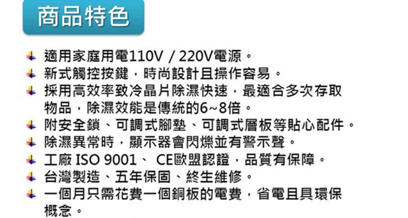 商品特色 適用家庭用電110V/220V電源。 新式觸控按鍵,時尚設計且操作容易。 採用高效率致冷晶片除濕快速,最適合多次存取物品,除濕效能是傳統的6~8倍。 附安全鎖、可調式腳墊、可調式層板等貼心配件。 除濕異常時,顯示器會閃爍並有警示聲。 工廠 ISO 9001、CE歐盟認證,品質有保障。+ 台灣製造、五年保固、終生維修。 一個月只需花費一個銅板的電費,省電且具環保概念。