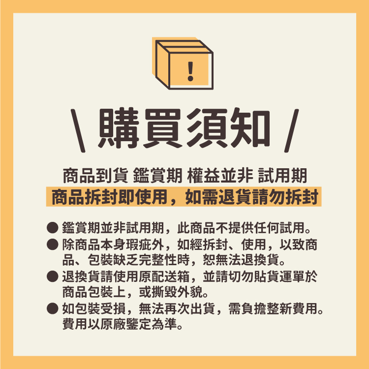 購買須知/商品到貨 鑑賞期 權益並非試用期商品拆封即使用,如需退貨請勿拆封鑑賞期並非試用期,此商品不提供任何試用。除商品本身瑕疵外,如經拆封、使用,以致商品、包裝缺乏完整性時,無法退換貨。退換貨請使用原配送箱,並請切勿貼貨運單於商品包裝上,或撕毁外貌。如包裝受損,無法再次出貨,需負擔整新費用。費用以原廠鑒定為準。