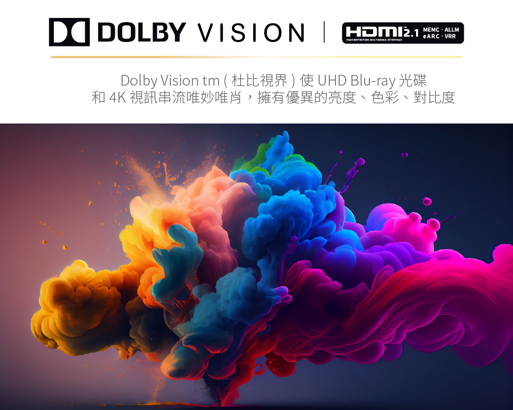 DOLBY VISION  HIGHDEFINITION  Dolby Vision tm ( 杜比視界 ) 使 UHD Bluray 光碟eARC-VRR 4K 視訊串流唯妙唯肖,擁有優異的亮度、色彩、對比度
