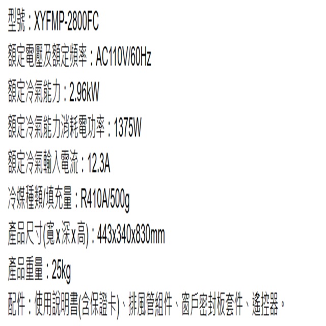 型號:XYFMP-2800FC額定電壓及額定頻率:AC110V/60Hz額定冷氣能力:2.96kW額定冷氣能力消耗電功率:1375W額定冷氣電流:12.3A冷媒種類/填充量:R410A/500g產品尺寸(寬x深x高):443x340x830mm產品重量:25kg配件:使用說明書(含保證卡)、排風管組件、窗戶密封套件、遙控器。