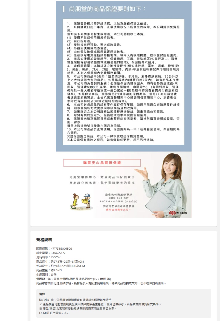 尚朋堂的商品保證要則如下 保證書欄均需詳細填寫以做為服務保證之依據。2 凡自購買日起一年,正常使用狀況下所發生的故障,本公司提供免費服務。但如有下列情形而發生故障者,本公司將酌收工本費。1) 使用不當或使用環境特殊者。(2)自行修者。(3)安裝後自行移動、運送或改裝者。(4)外觀因使用自然舊者。(5)由於天災地變或鼠患蟲害所導致者。(6) 任意拔除電源線插頭的接地端,等同人為損壞體,故不在範圍。3. 商品如使用於營業場所、保健場所、工廠、特殊地區(如靠近山、海邊或溫泉區等容易被鹽霧或的區域),保固期為六個月。4. 非保固範圍本體以外之附件及配件(例如遙控器、電池、濾網、燈管(}、烤盤、烤網、刀片、刀座、玻璃杯、鍋)等及其他相關配件均屬於自然消耗品,不列入保固免費服務範圍。5. 本公司的商品中(例如空氣清淨機、水冷扇、紫外線烘碗機、35公升以上之大烤箱等大型的商品),如是期內(購買日起7天内),如有新品不良情況,本公司均免費到府服務;但如是保固內或保固外,均有委外貨運收送(來回收、送運費$300元(花東、及地、山區除外),有關到府收送僅侷限於一般大樓的守衛室或一般公寓的一樓於取件時消費者需先付費並索取發票),如是保外商品,維修費另計(維修後的保固期為三個月);亦可請消費者送至原購買處、全省八家直營服務中心或詢問各區服務中心,消費者住家附近有無特約店(可就近送特約店待修)。6. 本公司各產品均訂有零件庫存保存年限,如遇年限久導致無零件維修時,則以舊換新方式更換同等級商品且酌收費用。7. 如果就近之本公司服務站因遷移無法聯絡,請來電總公司查詢。8. 除另有契約規定外,服務區域限中華民國管轄。9.保證書未填寫購買日期或未蓋經銷商店章者,請檢附購買證明或發票,否則一律以機器上製造機號往後推六個月為依據。10.本公司的產品於正常使用,保固期間為一年;若為營業使用,保固期間為六個月。過保固期之商品,本公司一律不收取任何檢測費用。本公司保有修改之權利,如有變動或更新,恕不另行通知。購買安心品質掛保證尚朋堂維修中心,對全商品有保固責任產品用心與承諾,我們對消費者的重視全省免付費維修專線0800-828-2399:00AM-6:00PM(六日公休)到府宅配修送維修品服務費用由消費者支付。規格說明國際條碼:4717365001509額定電壓:6.8A/220V消耗功率:1500w商品尺寸:約27.829深高/CM外箱尺寸:約3932.7深10.]高/CM商品重量:約2.5KG生產國別:台灣保固期一年:營業用保固6個月及消耗品除外(ex:面板..等)商品維修請自行送至維修站,耗材品及人為因素使用錯誤,導致商品毀損或故障,恕不在保固範圍內。備註貼心小叮嚀:關機後機體還會有餘溫請勿觸摸以免燙手 產品顏色可能會因網頁呈現與拍攝關係產生色差,圖片僅供參考,商品依實際供貨樣式為準。 產品(贈品)文案若有變動參照廠商實際出貨商品為準。BSMI許可字號:R39335
