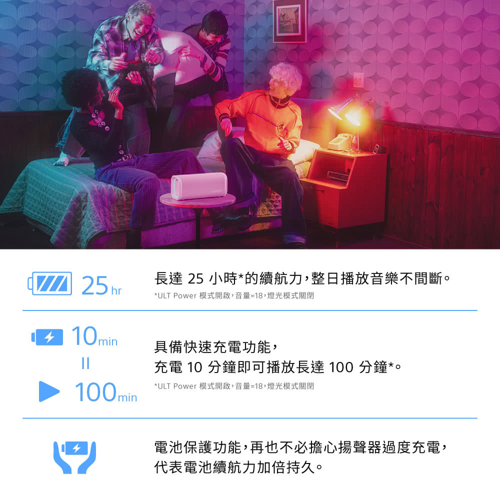 長達 25 小時*的續航力,整日播放音樂不間斷。*ULT Power 模式開啟,音量=18,燈光模式關閉10min具備快速充電功能,充電 10 分鐘即可播放長達100 分鐘*。100min*ULT Power 模式開啟,音量=18,燈光模式關閉電池保護功能,再也不必擔心揚聲器過度充電,代表電池續航力加倍持久。