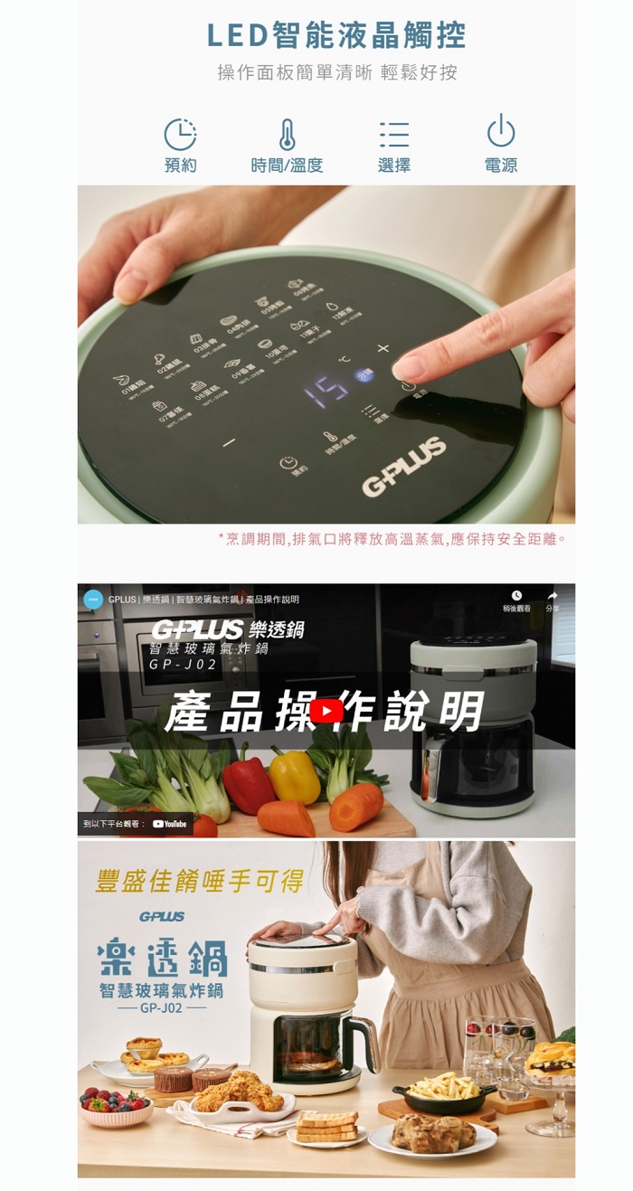 LED智能液晶觸控操作面板簡單清晰 輕鬆好按時間/溫度選擇電源 預約15GPLUS*烹調期間,排氣口將釋放高溫蒸氣,應保持安全距離。GPLUS 智慧玻璃氣炸鍋產品操作說明GPLUS 樂透鍋智慧玻璃氣炸鍋GPJ02產品操作說明到以下平台觀看 YouTube豐盛佳餚唾手可得GPLUS樂透鍋智慧玻璃氣炸鍋-GP-J02稍後觀看